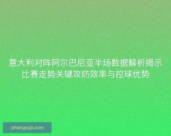 意大利对阵阿尔巴尼亚半场数据解析揭示比赛走势关键攻防效率与控球优势