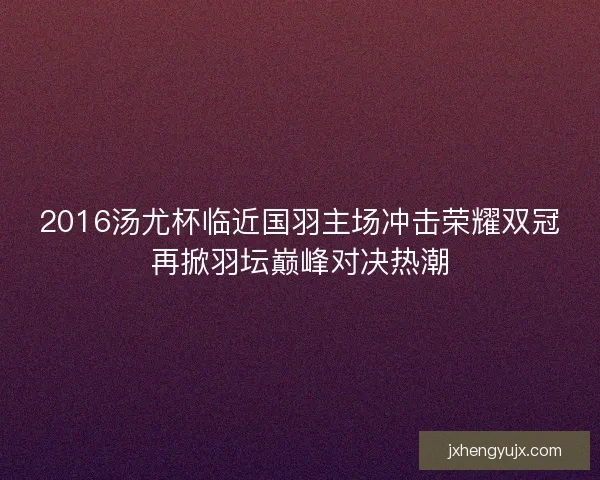 2016汤尤杯临近国羽主场冲击荣耀双冠再掀羽坛巅峰对决热潮