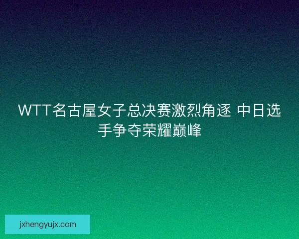 WTT名古屋女子总决赛激烈角逐 中日选手争夺荣耀巅峰 WTT名古屋女子总决赛激烈角逐 中日选手争夺荣耀巅峰