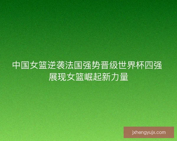 中国女篮逆袭法国强势晋级世界杯四强 展现女篮崛起新力量