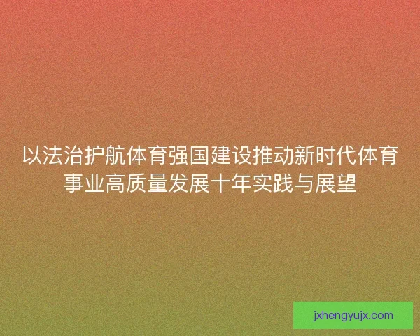 以法治护航体育强国建设推动新时代体育事业高质量发展十年实践与展望