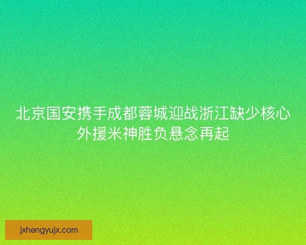北京国安携手成都蓉城迎战浙江缺少核心外援米神胜负悬念再起