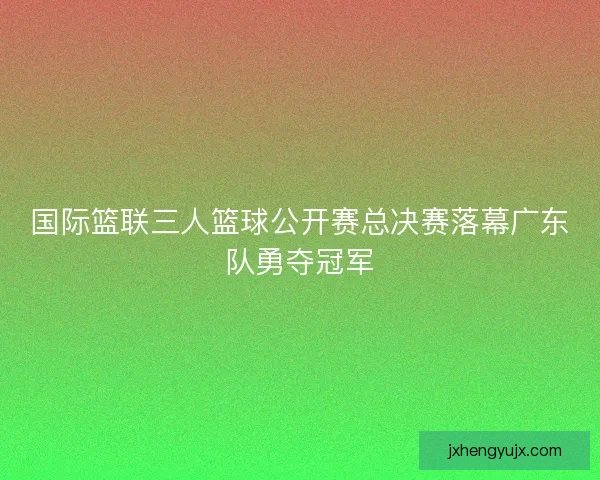 国际篮联三人篮球公开赛总决赛落幕广东队勇夺冠军