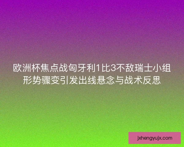 欧洲杯焦点战匈牙利1比3不敌瑞士小组形势骤变引发出线悬念与战术反思