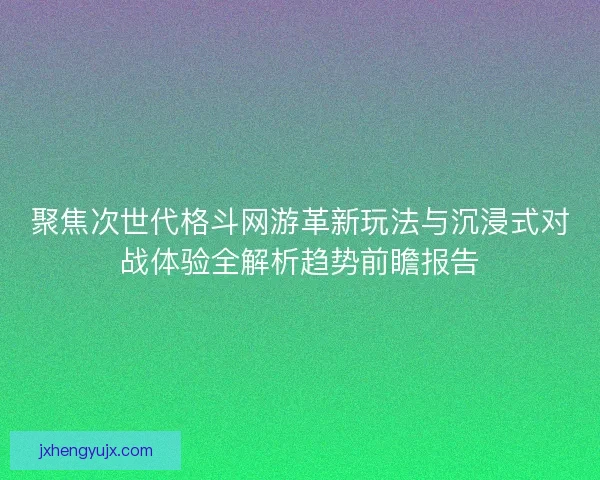聚焦次世代格斗网游革新玩法与沉浸式对战体验全解析趋势前瞻报告