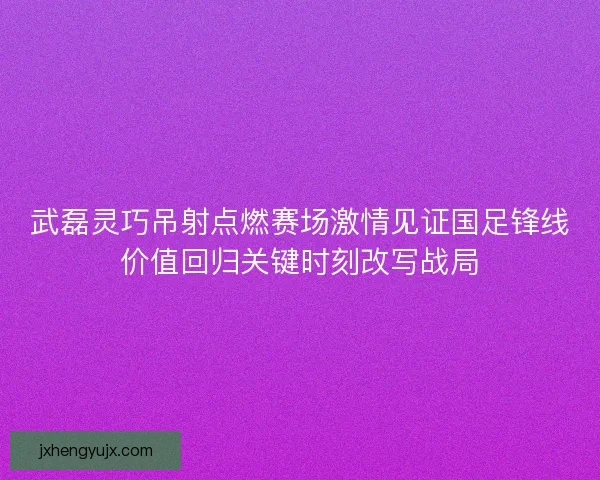 武磊灵巧吊射点燃赛场激情见证国足锋线价值回归关键时刻改写战局