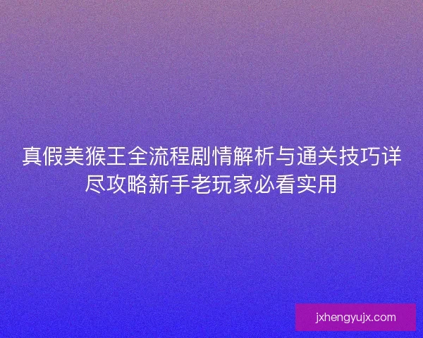 真假美猴王全流程剧情解析与通关技巧详尽攻略新手老玩家必看实用