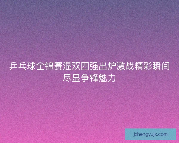 乒乓球全锦赛混双四强出炉激战精彩瞬间尽显争锋魅力