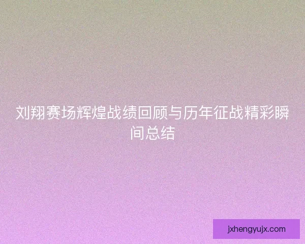 刘翔赛场辉煌战绩回顾与历年征战精彩瞬间总结