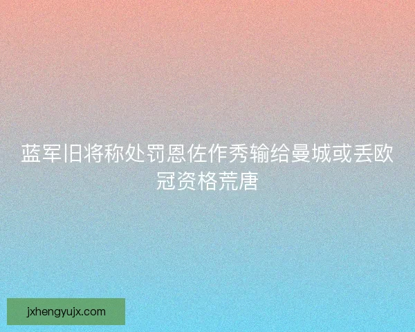 蓝军旧将称处罚恩佐作秀输给曼城或丢欧冠资格荒唐