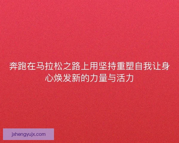 奔跑在马拉松之路上用坚持重塑自我让身心焕发新的力量与活力