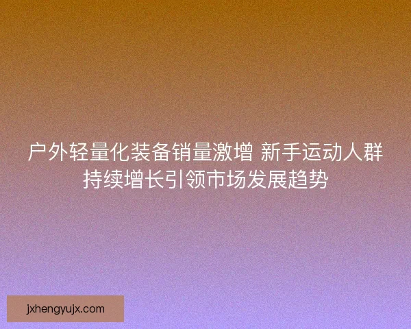 户外轻量化装备销量激增 新手运动人群持续增长引领市场发展趋势