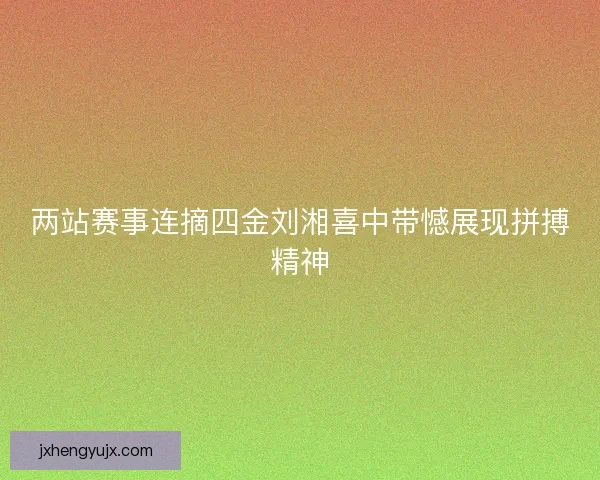 两站赛事连摘四金刘湘喜中带憾展现拼搏精神