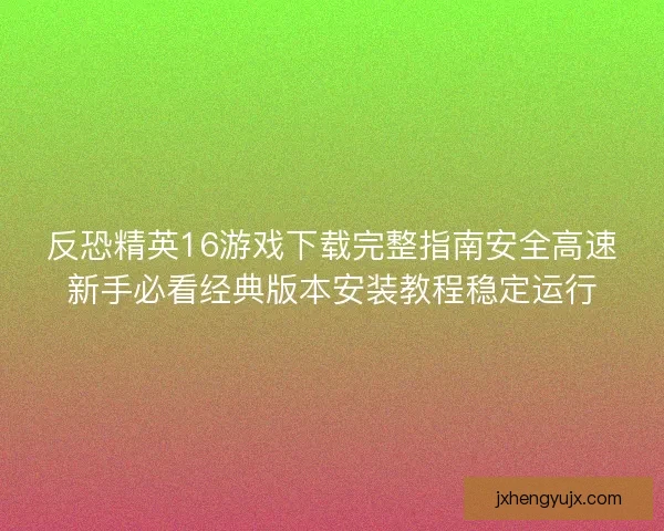 反恐精英16游戏下载完整指南安全高速新手必看经典版本安装教程稳定运行
