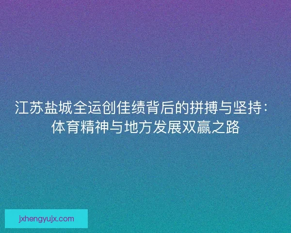 江苏盐城全运创佳绩背后的拼搏与坚持:体育精神与地方发展双赢之路 江苏盐城全运创佳绩背后的拼搏与坚持:体育精神与地方发展双赢之路