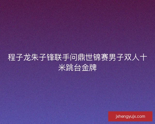 程子龙朱子锋联手问鼎世锦赛男子双人十米跳台金牌 程子龙朱子锋联手问鼎世锦赛男子双人十米跳台金牌